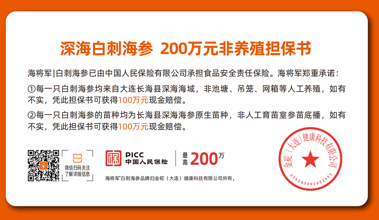 深海白刺海参 200万元非养殖担保书,深海白刺海参 200万元非养殖担保书 海将军|白刺海参已由中国人民保险有限公司承担食品安全责任保险。海将军郑重承诺：每一只白刺海参均来自大连长海县深海海域，非池塘、吊笼、网箱等人工养殖，如有不实，凭此担保书可获得100万元现金赔偿。每一只白刺海参的苗种均为长海县深海海参原生苗种，非人工育苗室参苗底播，如有不实，凭此担保书可获得100万元现金赔偿。